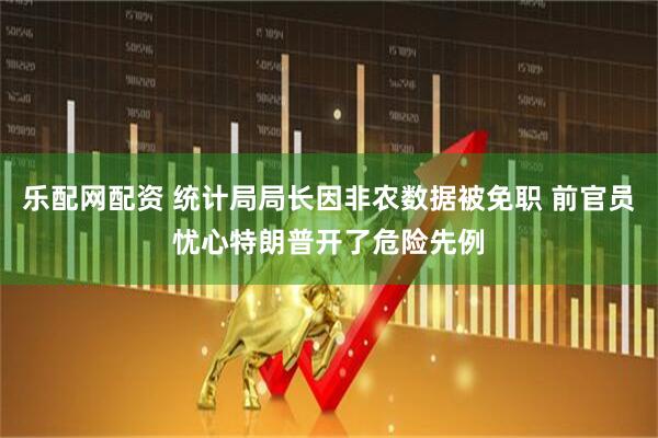 乐配网配资 统计局局长因非农数据被免职 前官员忧心特朗普开了危险先例