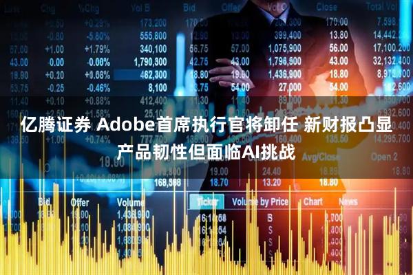 亿腾证券 Adobe首席执行官将卸任 新财报凸显产品韧性但面临AI挑战