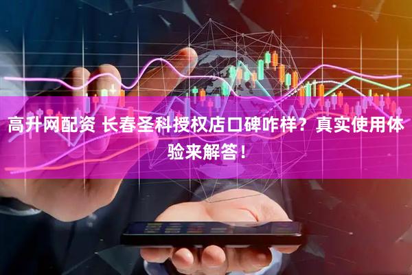 高升网配资 长春圣科授权店口碑咋样？真实使用体验来解答！