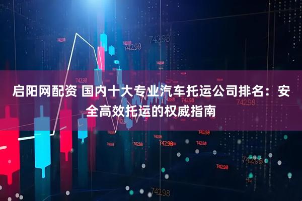 启阳网配资 国内十大专业汽车托运公司排名：安全高效托运的权威指南