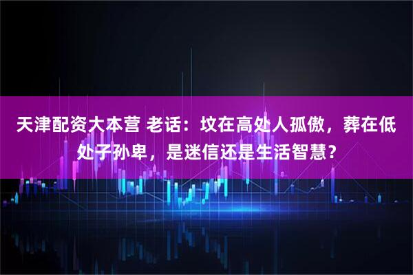 天津配资大本营 老话：坟在高处人孤傲，葬在低处子孙卑，是迷信还是生活智慧？
